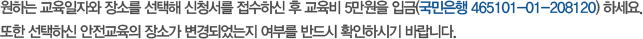 아래 진행 중인 안전교육 일정을 확인하신 후 원하는 교육장소와 일시를 선택해 [교육 신청하기] 버튼을 클릭하세요. 신청서 접수 후 관리주체 또는 교육신청자 성명으로 교육비 5만원을 입금(국민은행 465101-01-208120) 하시기 바랍니다.